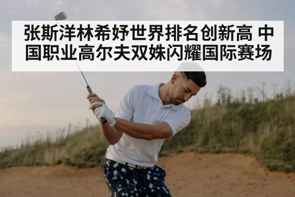 张斯洋林希妤世界排名创新高 中国职业高尔夫双姝闪耀国际赛场