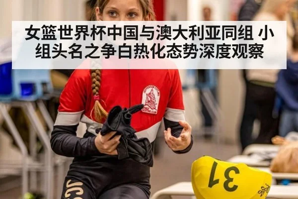 女篮世界杯中国与澳大利亚同组 小组头名之争白热化态势深度观察