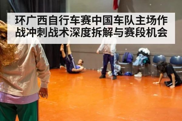 环广西自行车赛中国车队主场作战冲刺战术深度拆解与赛段机会
